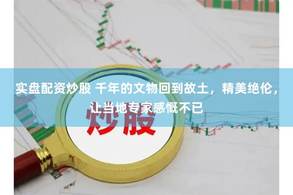 实盘配资炒股 千年的文物回到故土，精美绝伦，让当地专家感慨不已
