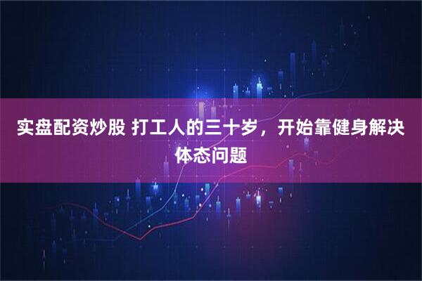 实盘配资炒股 打工人的三十岁，开始靠健身解决体态问题