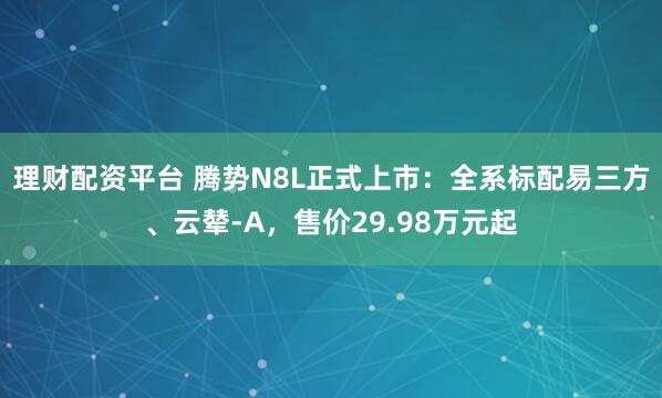 理财配资平台 腾势N8L正式上市：全系标配易三方、云辇-A，售价29.98万元起