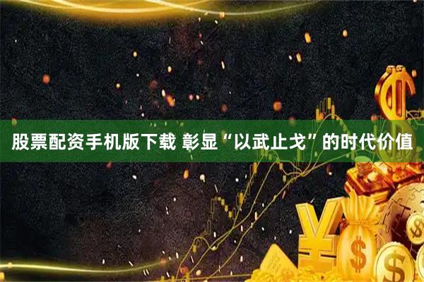 股票配资手机版下载 彰显“以武止戈”的时代价值