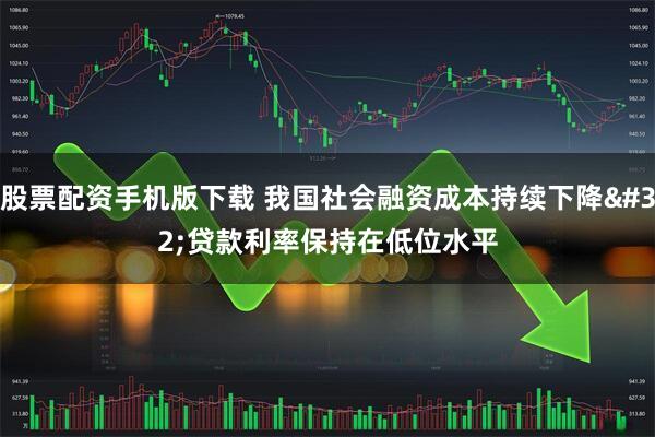 股票配资手机版下载 我国社会融资成本持续下降&#32;贷款利率保持在低位水平