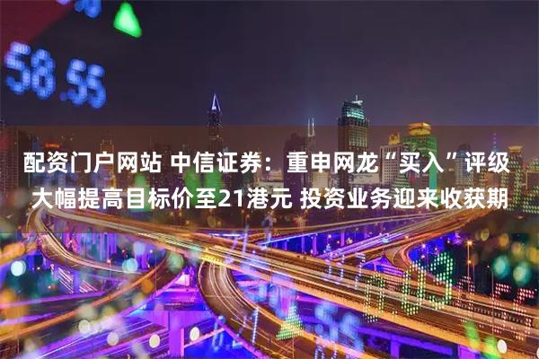 配资门户网站 中信证券：重申网龙“买入”评级 大幅提高目标价至21港元 投资业务迎来收获期