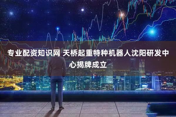 专业配资知识网 天桥起重特种机器人沈阳研发中心揭牌成立