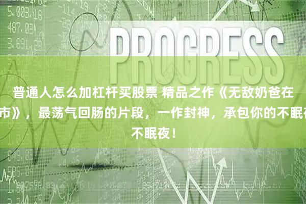 普通人怎么加杠杆买股票 精品之作《无敌奶爸在都市》，最荡气回肠的片段，一作封神，承包你的不眠夜！