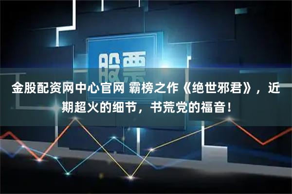 金股配资网中心官网 霸榜之作《绝世邪君》，近期超火的细节，书荒党的福音！